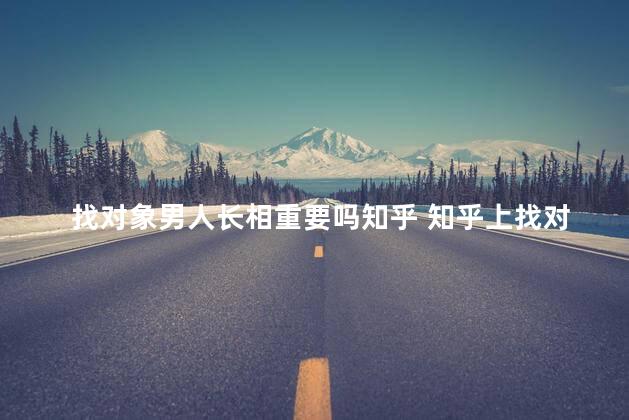 找对象男人长相重要吗知乎 知乎上找对象靠谱吗